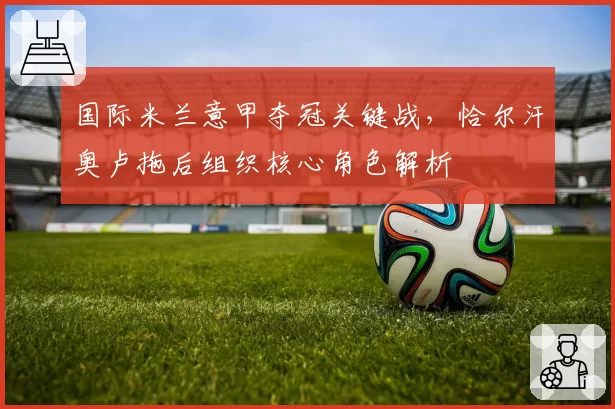 国际米兰意甲夺冠关键战，恰尔汗奥卢拖后组织核心角色解析
