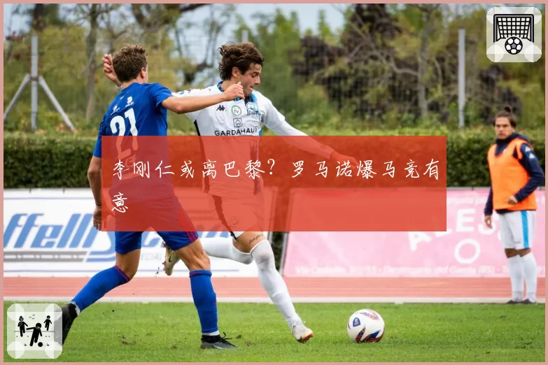 李刚仁或离巴黎？罗马诺爆马竞有意