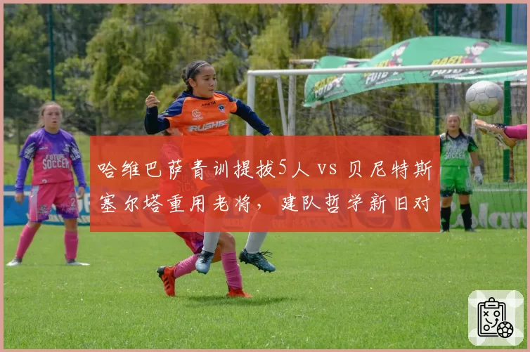 哈维巴萨青训提拔5人 vs 贝尼特斯塞尔塔重用老将，建队哲学新旧对决