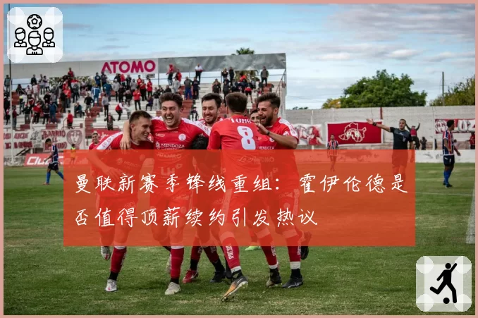 曼联新赛季锋线重组：霍伊伦德是否值得顶薪续约引发热议