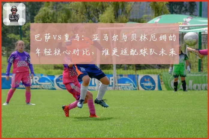 巴萨vs皇马：亚马尔与贝林厄姆的年轻核心对比，谁更适配球队未来？