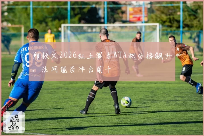 郑钦文2026红土赛季WTA积分榜飙升,法网能否冲击前十