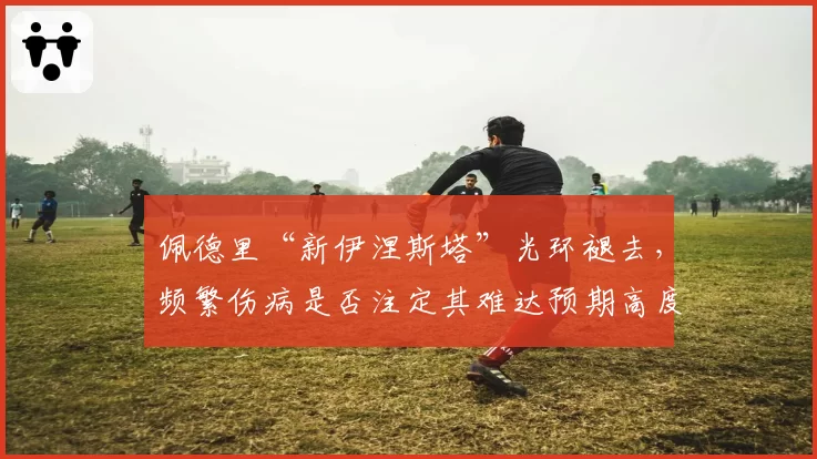 佩德里“新伊涅斯塔”光环褪去，频繁伤病是否注定其难达预期高度？