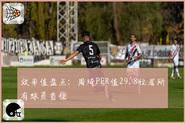 效率值盘点：周琦PER值29.8位居所有球员首位