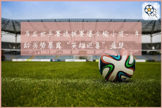 马龙世乒赛选拔赛爆冷输小将，年龄劣势暴露“英雄迟暮”痛楚