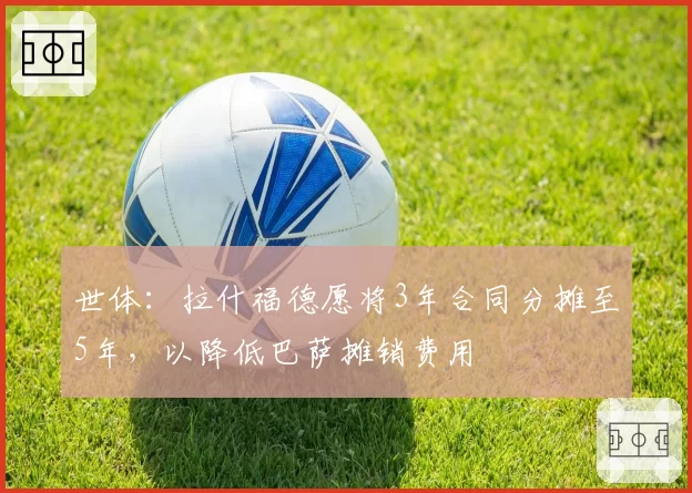 世体：拉什福德愿将3年合同分摊至5年，以降低巴萨摊销费用