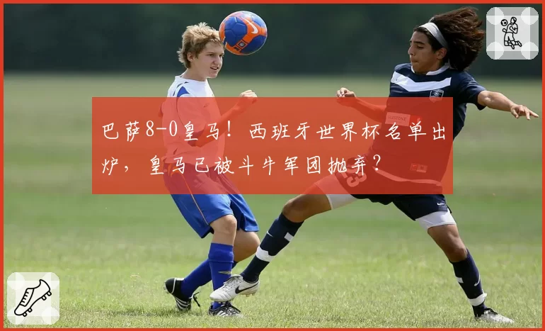 巴萨8-0皇马！西班牙世界杯名单出炉，皇马已被斗牛军团抛弃？