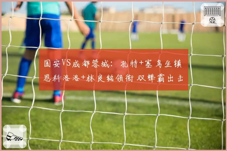 国安VS成都蓉城：孔特+塞鸟坐镇 恩科洛洛+林良铭领衔 双锋霸出击