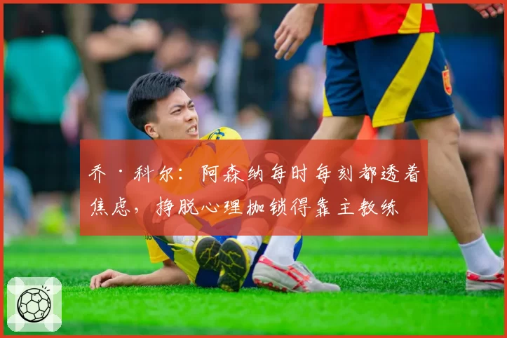 乔·科尔:阿森纳每时每刻都透着焦虑,挣脱心理枷锁得靠主教练