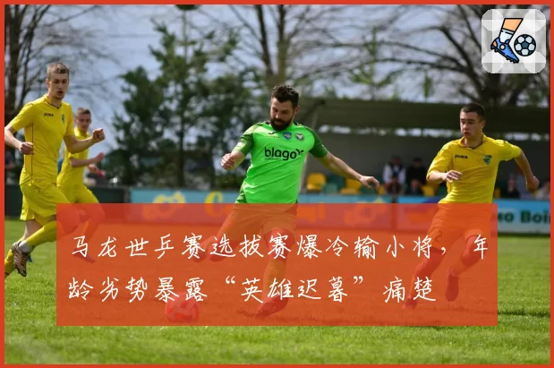 马龙世乒赛选拔赛爆冷输小将，年龄劣势暴露“英雄迟暮”痛楚