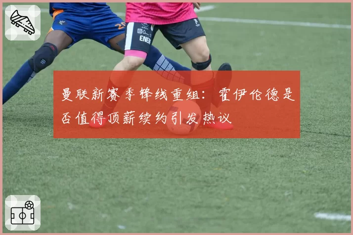 曼联新赛季锋线重组：霍伊伦德是否值得顶薪续约引发热议