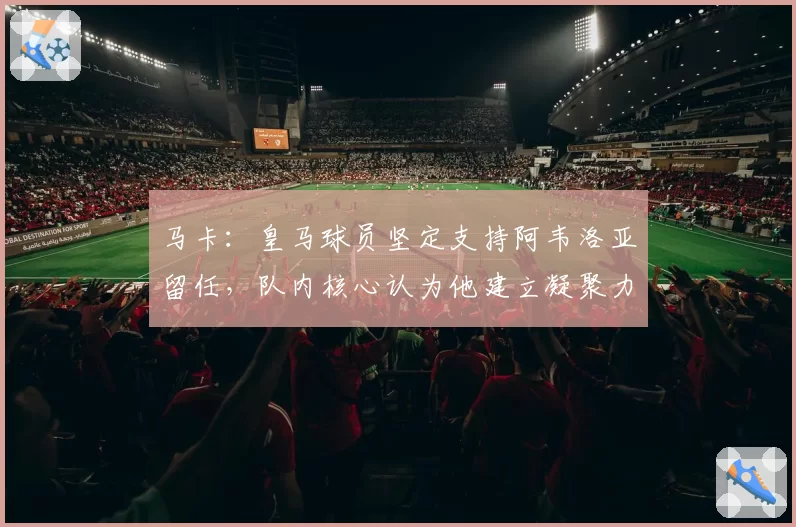马卡：皇马球员坚定支持阿韦洛亚留任，队内核心认为他建立凝聚力