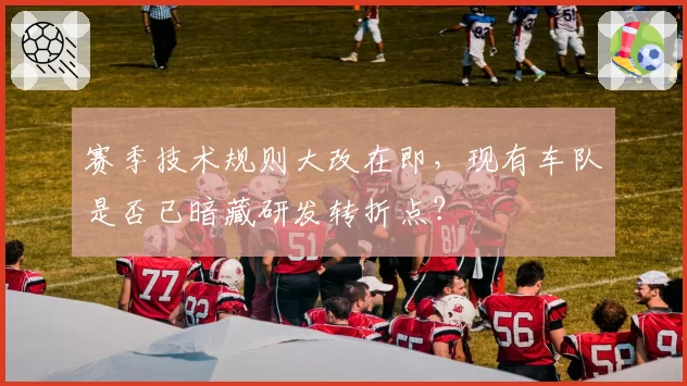 赛季技术规则大改在即，现有车队是否已暗藏研发转折点？
