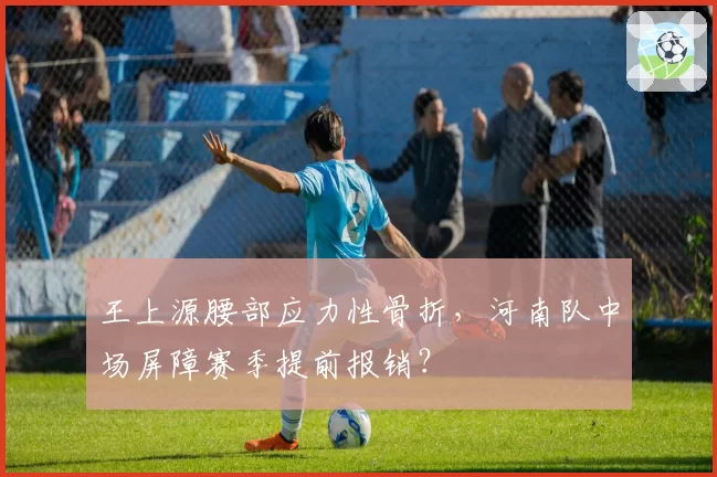 王上源腰部应力性骨折，河南队中场屏障赛季提前报销？