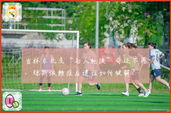 吉林东北虎“七人轮换”奇迹不再,琼斯依赖症后遗症如何破解?