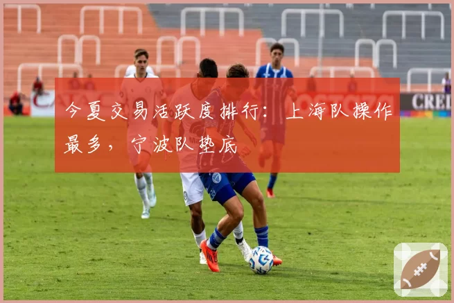 今夏交易活跃度排行：上海队操作最多，宁波队垫底