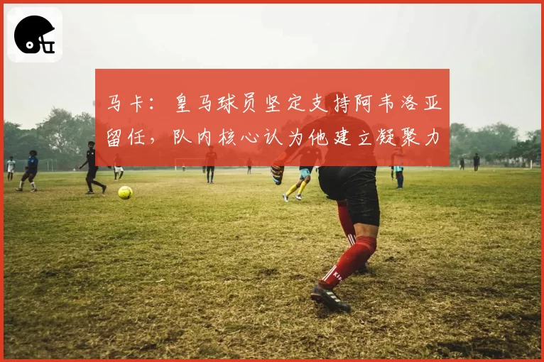 马卡：皇马球员坚定支持阿韦洛亚留任，队内核心认为他建立凝聚力