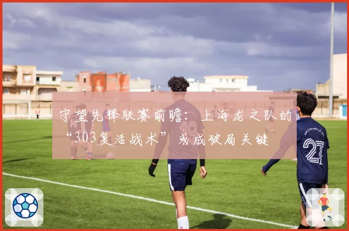 守望先锋联赛前瞻：上海龙之队的“303复活战术”或成破局关键