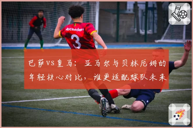 巴萨vs皇马：亚马尔与贝林厄姆的年轻核心对比，谁更适配球队未来？