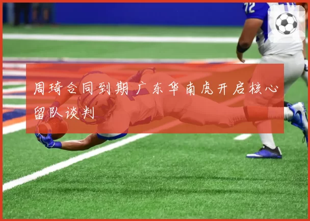 周琦合同到期 广东华南虎开启核心留队谈判