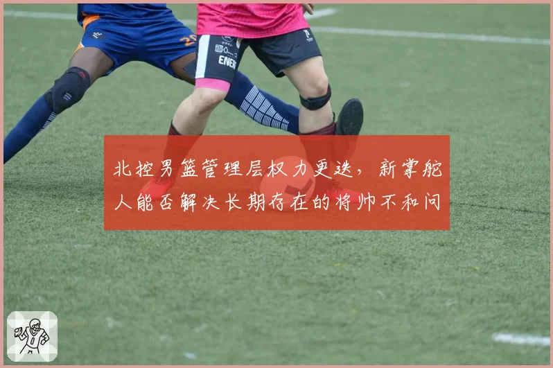 北控男篮管理层权力更迭，新掌舵人能否解决长期存在的将帅不和问题？