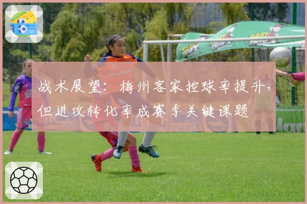 战术展望:梅州客家控球率提升,但进攻转化率成赛季关键课题