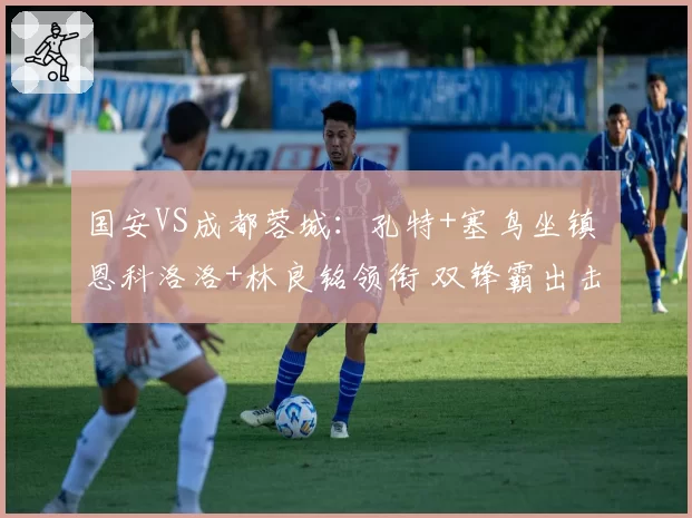 国安VS成都蓉城:孔特+塞鸟坐镇 恩科洛洛+林良铭领衔 双锋霸出击