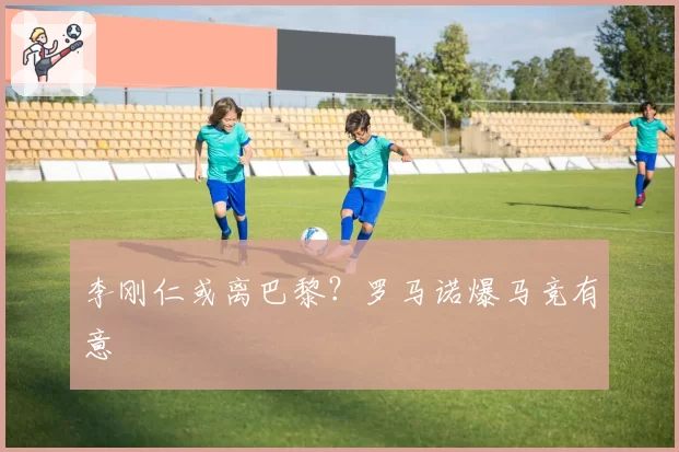 李刚仁或离巴黎？罗马诺爆马竞有意